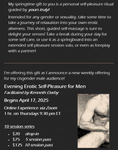 End your day connecting to your body and relaxing into your erotic energy with a new community of Sacred Brothers During each session, I will lead you through a grounding and centering practice to detach from your day, followed by a guided self-pleasure practice involving breathing practices, movement, and instructive self-touch. Our goal is to connect with orgasmic energy that can culminate with ejaculation OR semen retention depending on your personal goals. This is an opportunity to develop a deeper connection with your own Eros and create a self-pleasure practice that is separate from "typical masturbation" What to expect and what's possible: • Clear agreements of confidentiality to navigate an online erotic space with others • Opportunity to share your body on screen to your level of comfort • Experiment with multi-orgasmic possibilities • Practice conscious breathwork to support the flow of Eros • Learn new cock strokes to heighten conscious connection to pleasure • Experience a shedding of body shame in a safer, braver space • Meditation and group connection